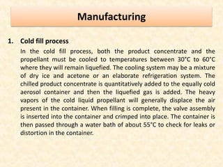 Manufacturing
1. Cold fill process
In the cold fill process, both the product concentrate and the
propellant must be cooled to temperatures between 30°C to 60°C
where they will remain liquefied. The cooling system may be a mixture
of dry ice and acetone or an elaborate refrigeration system. The
chilled product concentrate is quantitatively added to the equally cold
aerosol container and then the liquefied gas is added. The heavy
vapors of the cold liquid propellant will generally displace the air
present in the container. When filling is complete, the valve assembly
is inserted into the container and crimped into place. The container is
then passed through a water bath of about 55°C to check for leaks or
distortion in the container.
 