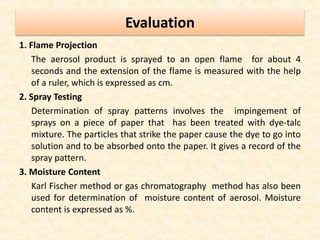Evaluation
1. Flame Projection
The aerosol product is sprayed to an open flame for about 4
seconds and the extension of the flame is measured with the help
of a ruler, which is expressed as cm.
2. Spray Testing
Determination of spray patterns involves the impingement of
sprays on a piece of paper that has been treated with dye-talc
mixture. The particles that strike the paper cause the dye to go into
solution and to be absorbed onto the paper. It gives a record of the
spray pattern.
3. Moisture Content
Karl Fischer method or gas chromatography method has also been
used for determination of moisture content of aerosol. Moisture
content is expressed as %.
 