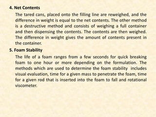 4. Net Contents
The tared cans, placed onto the filling line are reweighed, and the
difference in weight is equal to the net contents. The other method
is a destructive method and consists of weighing a full container
and then dispensing the contents. The contents are then weighed.
The difference in weight gives the amount of contents present in
the container.
5. Foam Stability
The life of a foam ranges from a few seconds for quick breaking
foam to one hour or more depending on the formulation. The
methods which are used to determine the foam stability includes
visual evaluation, time for a given mass to penetrate the foam, time
for a given rod that is inserted into the foam to fall and rotational
viscometer.
 