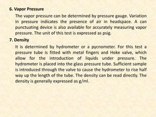 6. Vapor Pressure
The vapor pressure can be determined by pressure gauge. Variation
in pressure indicates the presence of air in headspace. A can
punctuating device is also available for accurately measuring vapor
pressure. The unit of this test is expressed as psig.
7. Density
It is determined by hydrometer or a pycnometer. For this test a
pressure tube is fitted with metal fingers and Hoke valve, which
allow for the introduction of liquids under pressure. The
hydrometer is placed into the glass pressure tube. Sufficient sample
is introduced through the valve to cause the hydrometer to rise half
way up the length of the tube. The density can be read directly. The
density is generally expressed as g/ml.
 