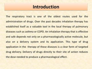 Introduction
The respiratory tract is one of the oldest routes used for the
administration of drugs. Over the past decades inhalation therapy has
established itself as a valuable tool in the local therapy of pulmonary
diseases such as asthma or COPD. An inhalation therapy that is effective
and safe depends not only on a pharmacologically active molecule, but
also on a delivery system and its application. This type of drug
application in the therapy of these diseases is a clear form of targeted
drug delivery. Delivery of drugs directly to their site of action reduces
the dose needed to produce a pharmacological effect.
 