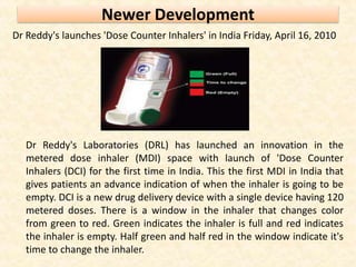Newer Development
Dr Reddy's launches 'Dose Counter Inhalers' in India Friday, April 16, 2010
Dr Reddy's Laboratories (DRL) has launched an innovation in the
metered dose inhaler (MDI) space with launch of 'Dose Counter
Inhalers (DCI) for the first time in India. This the first MDI in India that
gives patients an advance indication of when the inhaler is going to be
empty. DCI is a new drug delivery device with a single device having 120
metered doses. There is a window in the inhaler that changes color
from green to red. Green indicates the inhaler is full and red indicates
the inhaler is empty. Half green and half red in the window indicate it's
time to change the inhaler.
 
