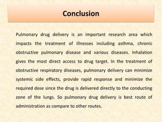 Conclusion
Pulmonary drug delivery is an important research area which
impacts the treatment of illnesses including asthma, chronic
obstructive pulmonary disease and various diseases. Inhalation
gives the most direct access to drug target. In the treatment of
obstructive respiratory diseases, pulmonary delivery can minimize
systemic side effects, provide rapid response and minimize the
required dose since the drug is delivered directly to the conducting
zone of the lungs. So pulmonary drug delivery is best route of
administration as compare to other routes.
 