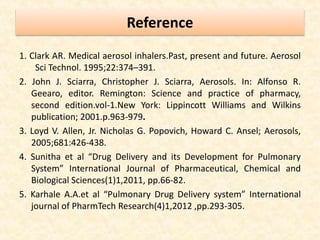 Reference
1. Clark AR. Medical aerosol inhalers.Past, present and future. Aerosol
Sci Technol. 1995;22:374–391.
2. John J. Sciarra, Christopher J. Sciarra, Aerosols. In: Alfonso R.
Geearo, editor. Remington: Science and practice of pharmacy,
second edition.vol-1.New York: Lippincott Williams and Wilkins
publication; 2001.p.963-979.
3. Loyd V. Allen, Jr. Nicholas G. Popovich, Howard C. Ansel; Aerosols,
2005;681:426-438.
4. Sunitha et al “Drug Delivery and its Development for Pulmonary
System” International Journal of Pharmaceutical, Chemical and
Biological Sciences(1)1,2011, pp.66-82.
5. Karhale A.A.et al “Pulmonary Drug Delivery system” International
journal of PharmTech Research(4)1,2012 ,pp.293-305.
 
