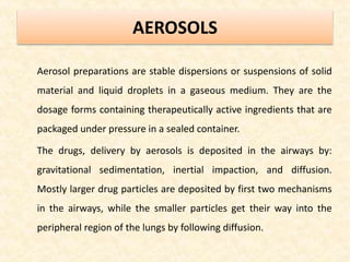 AEROSOLS
Aerosol preparations are stable dispersions or suspensions of solid
material and liquid droplets in a gaseous medium. They are the
dosage forms containing therapeutically active ingredients that are
packaged under pressure in a sealed container.
The drugs, delivery by aerosols is deposited in the airways by:
gravitational sedimentation, inertial impaction, and diffusion.
Mostly larger drug particles are deposited by first two mechanisms
in the airways, while the smaller particles get their way into the
peripheral region of the lungs by following diffusion.
 