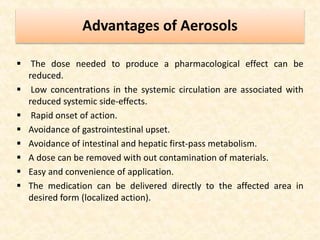 Advantages of Aerosols
 The dose needed to produce a pharmacological effect can be
reduced.
 Low concentrations in the systemic circulation are associated with
reduced systemic side-effects.
 Rapid onset of action.
 Avoidance of gastrointestinal upset.
 Avoidance of intestinal and hepatic first-pass metabolism.
 A dose can be removed with out contamination of materials.
 Easy and convenience of application.
 The medication can be delivered directly to the affected area in
desired form (localized action).
 