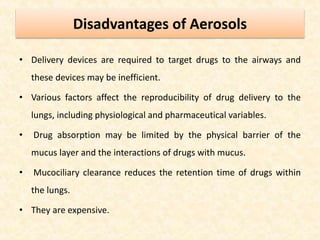 Disadvantages of Aerosols
• Delivery devices are required to target drugs to the airways and
these devices may be inefficient.
• Various factors affect the reproducibility of drug delivery to the
lungs, including physiological and pharmaceutical variables.
• Drug absorption may be limited by the physical barrier of the
mucus layer and the interactions of drugs with mucus.
• Mucociliary clearance reduces the retention time of drugs within
the lungs.
• They are expensive.
 