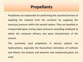 Propellants
Propellants are responsible for performing the essential function of
expelling the material from the container by supplying the
necessary pressure within the aerosol system. They are liquefied or
compounded gases having vapor pressures exceeding employed to
obtain the necessary delivery and spray characteristics of the
aerosol.
The commonly used propellants in aerosol systems are
hydrocarbons, especially the fluorochloro derivatives of methane
and ethane, the butanes and pentanes and compressed gases are
used.
 