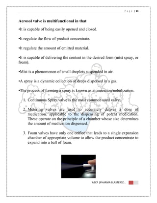 P a g e | 11
ABCP |PHARMA BLASTERSZ...
Aerosol valve is multifunctional in that
•It is capable of being easily opened and closed.
•It regulate the flow of product concentrate.
•It regulate the amount of emitted material.
•It is capable of delivering the content in the desired form (mist spray, or
foam).
•Mist is a phenomenon of small droplets suspended in air.
•A spray is a dynamic collection of drops dispersed in a gas.
•The process of forming a spray is known as atomization/nebulization.
1. Continuous Spray valve is the most common used valve.
2. Metering valves are used to accurately deliver a dose of
medication. applicable to the dispensing of potent medication.
These operate on the principle of a chamber whose size determines
the amount of medication dispensed.
3. Foam valves have only one orifice that leads to a single expansion
chamber of appropriate volume to allow the product concentrate to
expand into a ball of foam.
 