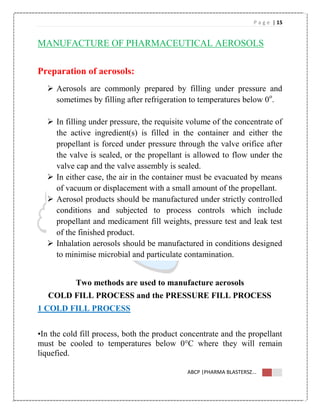 P a g e | 15
ABCP |PHARMA BLASTERSZ...
MANUFACTURE OF PHARMACEUTICAL AEROSOLS
Preparation of aerosols:
 Aerosols are commonly prepared by filling under pressure and
sometimes by filling after refrigeration to temperatures below 0o
.
 In filling under pressure, the requisite volume of the concentrate of
the active ingredient(s) is filled in the container and either the
propellant is forced under pressure through the valve orifice after
the valve is sealed, or the propellant is allowed to flow under the
valve cap and the valve assembly is sealed.
 In either case, the air in the container must be evacuated by means
of vacuum or displacement with a small amount of the propellant.
 Aerosol products should be manufactured under strictly controlled
conditions and subjected to process controls which include
propellant and medicament fill weights, pressure test and leak test
of the finished product.
 Inhalation aerosols should be manufactured in conditions designed
to minimise microbial and particulate contamination.
Two methods are used to manufacture aerosols
COLD FILL PROCESS and the PRESSURE FILL PROCESS
1 COLD FILL PROCESS
•In the cold fill process, both the product concentrate and the propellant
must be cooled to temperatures below 0°C where they will remain
liquefied.
 
