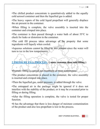 P a g e | 16
ABCP |PHARMA BLASTERSZ...
•The chilled product concentrate is quantitatively added to the equally
cold aerosol container and then the liquefied gas is added.
•The heavy vapors of the cold liquid propellant will generally displace
the air present in the container.
•When filling is complete, the valve assembly is inserted into the
container and crimped into place.
•The container is then passed through a water bath of about 55°C to
check for leaks or distortion in the container.
•The cold fill process takes advantage of the property that some
ingredients will liquefy when cooled.
•Aqueous solutions cannot be filled by this process since the water will
turn to ice in the low temperatures.
2 PRESSURE FILL PROCESS: ( more common than cold filling )
•Pressure filling is carried out essentially at room temperature.
•The product concentrate is placed in the container, the valve assembly
is inserted and crimped into place.
•Then the liquefied gas, under pressure, is added through the valve.
•The entrapped air in the package might be ignored if it does not
interfere with the stability of the product, or it may be evacuated prior to
filling or during filling.
•After the filling operation is complete, the valve is tested for proper
function.
•It has the advantage that there is less danger of moisture contamination
of the product and also less propellant is lost in the process.
 