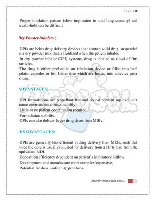 P a g e | 18
ABCP |PHARMA BLASTERSZ...
•Proper inhalation pattern (slow inspiration to total lung capacity) and
breath-hold can be difficult
Dry Powder Inhalers ;
•DPIs are bolus drug delivery devices that contain solid drug, suspended
in a dry powder mix that is fluidized when the patient inhales.
•In dry powder inhaler (DPI) systems, drug is inhaled as cloud of fine
particles.
•The drug is either preload in an inhalation device or filled into hard
gelatin capsules or foil blister disc which are loaded into a device prior
to use.
ADVANTAGES:
•DPI formulations are propellant free and do not contain any excipient
hence environmental sustainability.
•Little or no patient coordination required.
•Formulation stability.
•DPIs can also deliver larger drug doses than MDIs.
DISADVANTAGES:
•DPIs are generally less efficient at drug delivery than MDIs, such that
twice the dose is usually required for delivery from a DPIs than from the
equivalent MDI.
•Deposition efficiency dependent on patient’s inspiratory airflow.
•Development and manufacture more complex/expensive.
•Potential for dose uniformity problems.
 