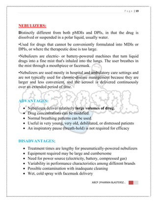 P a g e | 19
ABCP |PHARMA BLASTERSZ...
NEBULIZERS:
Distinctly different from both pMDIs and DPIs, in that the drug is
dissolved or suspended in a polar liquid, usually water.
•Used for drugs that cannot be conveniently formulated into MDIs or
DPIs, or where the therapeutic dose is too large.
•Nebulizers are electric- or battery-powered machines that turn liquid
drugs into a fine mist that's inhaled into the lungs. The user breathes in
the mist through a mouthpiece or facemask.
•Nebulizers are used mostly in hospital and ambulatory care settings and
are not typically used for chronic-disease management because they are
larger and less convenient, and the aerosol is delivered continuously
over an extended period of time.
ADVANTAGES:
 Nebulizers deliver relatively large volumes of drug.
 Drug concentrations can be modified.
 Normal breathing patterns can be used.
 Useful in very young, very old, debilitated, or distressed patients
 An inspiratory pause (breath-hold) is not required for efficacy
DISADVANTAGES;
 Treatment times are lengthy for pneumatically-powered nebulizers
 Equipment required may be large and cumbersome
 Need for power source (electricity, battery, compressed gas)
 Variability in performance characteristics among different brands
 Possible contamination with inadequate cleaning
 Wet, cold spray with facemask delivery
 