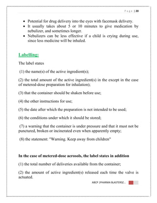 P a g e | 20
ABCP |PHARMA BLASTERSZ...
 Potential for drug delivery into the eyes with facemask delivery.
 It usually takes about 5 or 10 minutes to give medication by
nebulizer, and sometimes longer.
 Nebulizers can be less effective if a child is crying during use,
since less medicine will be inhaled.
Labelling:
The label states
(1) the name(s) of the active ingredient(s);
(2) the total amount of the active ingredient(s) in the except in the case
of metered-dose preparation for inhalation);
(3) that the container should be shaken before use;
(4) the other instructions for use;
(5) the date after which the preparation is not intended to be used;
(6) the conditions under which it should be stored;
(7) a warning that the container is under pressure and that it must not be
punctured, broken or incinerated even when apparently empty;
(8) the statement: "Warning. Keep away from children"
In the case of metered-dose aerosols, the label states in addition
(1) the total number of deliveries available from the container;
(2) the amount of active ingredient(s) released each time the valve is
actuated.
 