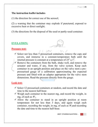 P a g e | 21
ABCP |PHARMA BLASTERSZ...
The instruction leaflet includes
(1) the direction for correct use of the aerosol;
(2) a warning that the container may explode if punctured, exposed to
excessive heat or direct sunlight;
(3) the directions for the disposal of the used or partly-used container.
EVULATION;
Pressure test:
 Select not less than 5 pressurised containers, remove the caps and
covers, and immerse in a constant-temperature bath until the
internal pressure is constant at a temperature of 25o
ą 1o
.
 Remove the containers from the bath, shake well, and remove the
actuator and water, if any, from the valve system. Keep each
container in an upright position and place on the valve stem a pre-
pressurised gauge of a calibration approximating the expected
pressure and fitted with an adapter appropriate for the valve stem
dimensions. Read the pressure directly from the gauge.
Leak test:
 Select 12 pressurised containers at random, and record the date and
time to the nearest half-hour.
 Weigh each container to the nearest mg, and record the weight, in
mg, of each as W1.
 Allow the container to stand in an upright position at room
temperature for not less than 3 days, and again weigh each
container, recording the weight, in mg, of each as W2and recording
the date and time to the nearest half-hour.
 