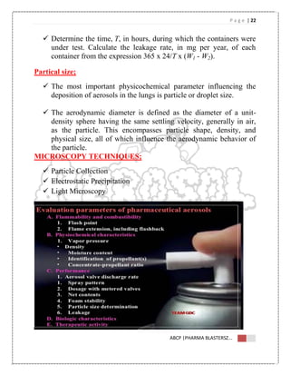 P a g e | 22
ABCP |PHARMA BLASTERSZ...
 Determine the time, T, in hours, during which the containers were
under test. Calculate the leakage rate, in mg per year, of each
container from the expression 365 x 24/T x (W1 - W2).
Partical size;
 The most important physicochemical parameter influencing the
deposition of aerosols in the lungs is particle or droplet size.
 The aerodynamic diameter is defined as the diameter of a unit-
density sphere having the same settling velocity, generally in air,
as the particle. This encompasses particle shape, density, and
physical size, all of which influence the aerodynamic behavior of
the particle.
MICROSCOPY TECHNIQUES;
 Particle Collection
 Electrostatic Precipitation
 Light Microscopy
 