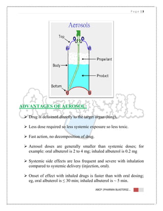 P a g e | 3
ABCP |PHARMA BLASTERSZ...
ADVANTAGES OF AEROSOL:
 Drug is delivered directly to the target organ (lung),
 Less dose required so less systemic exposure so less toxic.
 Fast action, no decomposition of drug.
 Aerosol doses are generally smaller than systemic doses; for
example: oral albuterol is 2 to 4 mg; inhaled albuterol is 0.2 mg
 Systemic side effects are less frequent and severe with inhalation
compared to systemic delivery (injection, oral).
 Onset of effect with inhaled drugs is faster than with oral dosing;
eg, oral albuterol is ≤ 30 min; inhaled albuterol is ~ 5 min.
 