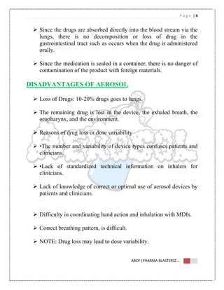 P a g e | 4
ABCP |PHARMA BLASTERSZ...
 Since the drugs are absorbed directly into the blood stream via the
lungs, there is no decomposition or loss of drug in the
gastrointestinal tract such as occurs when the drug is administered
orally.
 Since the medication is sealed in a container, there is no danger of
contamination of the product with foreign materials.
DISADVANTAGES OF AEROSOL
 Loss of Drugs: 10-20% drugs goes to lungs.
 The remaining drug is lost in the device, the exhaled breath, the
oropharynx, and the environment.
 Reasons of drug loss or dose variability
 •The number and variability of device types confuses patients and
clinicians.
 •Lack of standardized technical information on inhalers for
clinicians.
 Lack of knowledge of correct or optimal use of aerosol devices by
patients and clinicians.
 Difficulty in coordinating hand action and inhalation with MDIs.
 Correct breathing pattern, is difficult.
 NOTE: Drug loss may lead to dose variability.
 