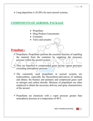 P a g e | 5
ABCP |PHARMA BLASTERSZ...
 Lung deposition is 10-20% for most aerosol systems.
COMPONENTS OF AEROSOL PACKAGE
 Propellant.
 Drug Product Concentrates
 Container.
 Valve and actuator.
Propellant ;
 Propellants: Propellants perform the essential function of expelling
the material from the container by supplying the necessary
pressure within the aerosol system.
 They are liquefied or compounded gases having vapour pressures
exceeding atmospheric pressure.
 The commonly used propellants in aerosol systems are
hydrocarbons, especially the fluorochloro-derivatives of methane
and ethane, the butanes and pentanes and compressed gases such
as nitrogen and carbon dioxide. Mixtures of propellants are often
employed to obtain the necessary delivery and spray characteristics
of the aerosol.
 Propellants are chemicals with a vapor pressure greater than
atmospheric pressure at a temperature of 40˚C.
 