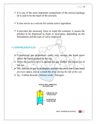 P a g e | 6
ABCP |PHARMA BLASTERSZ...
 It is one of the most important components of the aerosol package
(It is said to be the heart of the aerosol).
 It also serves as a solvent for certain active ingredient.
 It provides the necessary force to expel the contents; it causes the
product to be dispensed as foam or mist/spray, depending on the
formulation and the type of valve employed.
1 COMPRESSED GAS
 Compressed gas propellants really only occupy the head space
above the liquid product in the can.
 When the aerosol valve is opened the gas 'pushes' the liquid out of
the can.
 The amount of gas in headspace remains the same but it has more
pressure space, and as a result the drop during the life of the can.
 Eg ; Carbon dioxide , Nitrous oxide , Nitrogen .
 