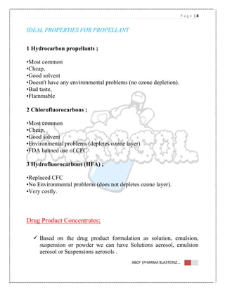 P a g e | 8
ABCP |PHARMA BLASTERSZ...
IDEAL PROPERTIES FOR PROPELLANT
1 Hydrocarbon propellants ;
•Most common
•Cheap,
•Good solvent
•Doesn't have any environmental problems (no ozone depletion).
•Bad taste,
•Flammable
2 Chlorofluorocarbons ;
•Most common
•Cheap,
•Good solvent
•Environmental problems (depletes ozone layer)
•FDA banned use of CFC
3 Hydrofluorocarbons (HFA) ;
•Replaced CFC
•No Environmental problems (does not depletes ozone layer).
•Very costly.
Drug Product Concentrates;
 Based on the drug product formulation as solution, emulsion,
suspension or powder we can have Solutions aerosol, emulsion
aerosol or Suspensions aerosols .
 