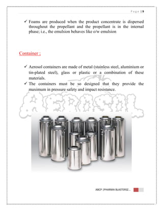 P a g e | 9
ABCP |PHARMA BLASTERSZ...
 Foams are produced when the product concentrate is dispersed
throughout the propellant and the propellant is in the internal
phase; i.e., the emulsion behaves like o/w emulsion
Container ;
 Aerosol containers are made of metal (stainless steel, aluminium or
tin-plated steel), glass or plastic or a combination of these
materials.
 The containers must be so designed that they provide the
maximum in pressure safety and impact resistance.
 