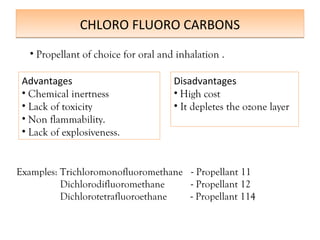 CHLORO FLUORO CARBONS
CHLORO FLUORO CARBONS
Advantages
• Chemical inertness
• Lack of toxicity
• Non flammability.
• Lack of explosiveness.
• Propellant of choice for oral and inhalation .
Disadvantages
• High cost
• It depletes the ozone layer
Examples: Trichloromonofluoromethane - Propellant 11
Dichlorodifluoromethane - Propellant 12
Dichlorotetrafluoroethane - Propellant 114
 
