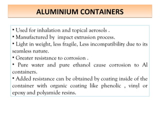 ALUMINIUM CONTAINERS
ALUMINIUM CONTAINERS
• Used for inhalation and topical aerosols .
• Manufactured by impact extrusion process.
• Light in weight, less fragile, Less incompatibility due to its
seamless nature.
• Greater resistance to corrosion .
• Pure water and pure ethanol cause corrosion to Al
containers.
• Added resistance can be obtained by coating inside of the
container with organic coating like phenolic , vinyl or
epoxy and polyamide resins.
 