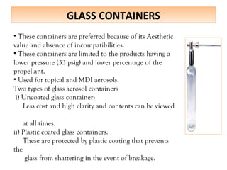 GLASS CONTAINERS
GLASS CONTAINERS
• These containers are preferred because of its Aesthetic
value and absence of incompatibilities.
• These containers are limited to the products having a
lower pressure (33 psig) and lower percentage of the
propellant.
• Used for topical and MDI aerosols.
Two types of glass aerosol containers
i) Uncoated glass container:
Less cost and high clarity and contents can be viewed
at all times.
ii) Plastic coated glass containers:
These are protected by plastic coating that prevents
the
glass from shattering in the event of breakage.
 