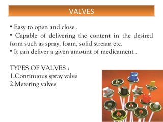 VALVES
VALVES
• Easy to open and close .
• Capable of delivering the content in the desired
form such as spray, foam, solid stream etc.
• It can deliver a given amount of medicament .
TYPES OF VALVES :
1.Continuous spray valve
2.Metering valves
 