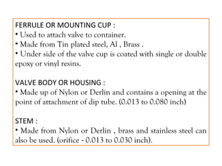 FERRULE OR MOUNTING CUP :
• Used to attach valve to container.
• Made from Tin plated steel, Al , Brass .
• Under side of the valve cup is coated with single or double
epoxy or vinyl resins.
VALVE BODY OR HOUSING :
• Made up of Nylon or Derlin and contains a opening at the
point of attachment of dip tube. (0.013 to 0.080 inch)
STEM :
• Made from Nylon or Derlin , brass and stainless steel can
also be used. (orifice - 0.013 to 0.030 inch).
 