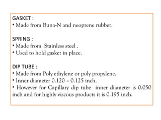 GASKET :
• Made from Buna-N and neoprene rubber.
SPRING :
• Made from Stainless steel .
• Used to hold gasket in place.
DIP TUBE :
• Made from Poly ethylene or poly propylene.
• Inner diameter 0.120 – 0.125 inch.
• However for Capillary dip tube inner diameter is 0.050
inch and for highly viscous products it is 0.195 inch.
 