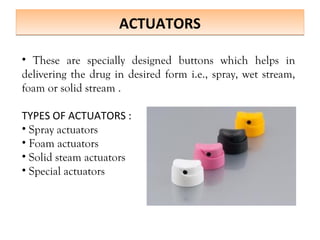 ACTUATORS
ACTUATORS
• These are specially designed buttons which helps in
delivering the drug in desired form i.e., spray, wet stream,
foam or solid stream .
TYPES OF ACTUATORS :
• Spray actuators
• Foam actuators
• Solid steam actuators
• Special actuators
 