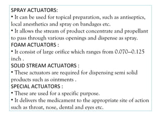SPRAY ACTUATORS:
• It can be used for topical preparation, such as antiseptics,
local anesthetics and spray on bandages etc.
• It allows the stream of product concentrate and propellant
to pass through various openings and dispense as spray.
FOAM ACTUATORS :
• It consist of large orifice which ranges from 0.070—0.125
inch .
SOLID STREAM ACTUATORS :
• These actuators are required for dispensing semi solid
products such as ointments .
SPECIAL ACTUATORS :
• These are used for a specific purpose.
• It delivers the medicament to the appropriate site of action
such as throat, nose, dental and eyes etc.
 