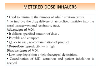 METERED DOSE INHALERS
METERED DOSE INHALERS
• Used to minimize the number of administration errors.
• To improve the drug delivery of aerosolized particles into the
nasal passageways and respiratory tract.
Advantages of MDI:
• It delivers specified amount of dose .
• Portable and compact.
• Quick to use , no contamination of product.
• Dose-dose reproducibility is high.
Disadvantages of MDI :
• Low lung deposition ; high pharyngeal deposition .
• Coordination of MDI actuation and patient inhalation is
needed.
 