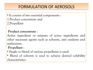 FORMULATION OF AEROSOLS
FORMULATION OF AEROSOLS
• It consist of two essential components :
1.Product concentrate and
2.Propellant
Product concentrate :
Active ingredient or mixture of active ingredients and
other necessary agents such as solvents, anti oxidants and
surfactants.
Propellant :
• Single or blend of various propellants is used.
• Blend of solvents is used to achieve desired solubility
characteristics.
 