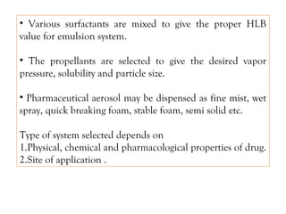 • Various surfactants are mixed to give the proper HLB
value for emulsion system.
• The propellants are selected to give the desired vapor
pressure, solubility and particle size.
• Pharmaceutical aerosol may be dispensed as fine mist, wet
spray, quick breaking foam, stable foam, semi solid etc.
Type of system selected depends on
1.Physical, chemical and pharmacological properties of drug.
2.Site of application .
 
