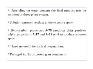 • Depending on water content the final product may be
solution or three phase system.
• Solution aerosols produce a fine to coarse spray.
• Hydrocarbon propellant A-70 produces drier particles
while propellants A-17 and A-31 tend to produce a wetter
spray.
• These are useful for topical preparations.
• Packaged in Plastic coated glass containers.
 