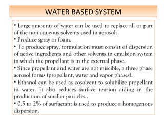 WATER BASED SYSTEM
WATER BASED SYSTEM
• Large amounts of water can be used to replace all or part
of the non aqueous solvents used in aerosols.
• Produce spray or foam.
• To produce spray, formulation must consist of dispersion
of active ingredients and other solvents in emulsion system
in which the propellant is in the external phase.
• Since propellant and water are not miscible, a three phase
aerosol forms (propellant, water and vapor phases).
• Ethanol can be used as cosolvent to solubilize propellant
in water. It also reduces surface tension aiding in the
production of smaller particles .
• 0.5 to 2% of surfactant is used to produce a homogenous
dispersion.
 