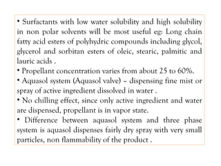 • Surfactants with low water solubility and high solubility
in non polar solvents will be most useful eg: Long chain
fatty acid esters of polyhydric compounds including glycol,
glycerol and sorbitan esters of oleic, stearic, palmitic and
lauric acids .
• Propellant concentration varies from about 25 to 60%.
• Aquasol system (Aquasol valve) – dispensing fine mist or
spray of active ingredient dissolved in water .
• No chilling effect, since only active ingredient and water
are dispensed, propellant is in vapor state.
• Difference between aquasol system and three phase
system is aquasol dispenses fairly dry spray with very small
particles, non flammability of the product .
 