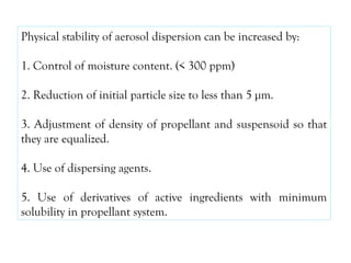 Physical stability of aerosol dispersion can be increased by:
1. Control of moisture content. (< 300 ppm)
2. Reduction of initial particle size to less than 5 µm.
3. Adjustment of density of propellant and suspensoid so that
they are equalized.
4. Use of dispersing agents.
5. Use of derivatives of active ingredients with minimum
solubility in propellant system.
 