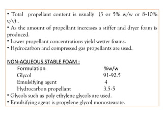 • Total propellant content is usually (3 or 5% w/w or 8-10%
v/v) .
• As the amount of propellant increases a stiffer and dryer foam is
produced.
• Lower propellant concentrations yield wetter foams.
• Hydrocarbon and compressed gas propellants are used.
NON-AQUEOUS STABLE FOAM :
Formulation %w/w
Glycol 91-92.5
Emulsifying agent 4
Hydrocarbon propellant 3.5-5
• Glycols such as poly ethylene glycols are used.
• Emulsifying agent is propylene glycol monostearate.
 