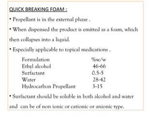 QUICK BREAKING FOAM :
• Propellant is in the external phase .
• When dispensed the product is emitted as a foam, which
then collapses into a liquid.
• Especially applicable to topical medications .
Formulation %w/w
Ethyl alcohol 46-66
Surfactant 0.5-5
Water 28-42
Hydrocarbon Propellant 3-15
• Surfactant should be soluble in both alcohol and water
and can be of non ionic or cationic or anionic type.
 