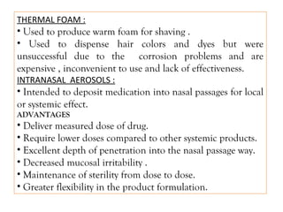 THERMAL FOAM :
• Used to produce warm foam for shaving .
• Used to dispense hair colors and dyes but were
unsuccessful due to the corrosion problems and are
expensive , inconvenient to use and lack of effectiveness.
INTRANASAL AEROSOLS :
• Intended to deposit medication into nasal passages for local
or systemic effect.
ADVANTAGES
• Deliver measured dose of drug.
• Require lower doses compared to other systemic products.
• Excellent depth of penetration into the nasal passage way.
• Decreased mucosal irritability .
• Maintenance of sterility from dose to dose.
• Greater flexibility in the product formulation.
 