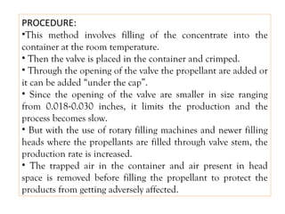 PROCEDURE:
•This method involves filling of the concentrate into the
container at the room temperature.
• Then the valve is placed in the container and crimped.
• Through the opening of the valve the propellant are added or
it can be added “under the cap”.
• Since the opening of the valve are smaller in size ranging
from 0.018-0.030 inches, it limits the production and the
process becomes slow.
• But with the use of rotary filling machines and newer filling
heads where the propellants are filled through valve stem, the
production rate is increased.
• The trapped air in the container and air present in head
space is removed before filling the propellant to protect the
products from getting adversely affected.
 