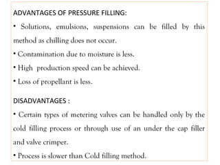 ADVANTAGES OF PRESSURE FILLING:
• Solutions, emulsions, suspensions can be filled by this
method as chilling does not occur.
• Contamination due to moisture is less.
• High production speed can be achieved.
• Loss of propellant is less.
DISADVANTAGES :
• Certain types of metering valves can be handled only by the
cold filling process or through use of an under the cap filler
and valve crimper.
• Process is slower than Cold filling method.
 