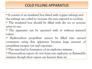 COLD FILLING APPARATUS
COLD FILLING APPARATUS
• It consist of an insulated box fitted with copper tubings and
the tubings are coiled to increase the area exposed to cooling.
• The insulated box should be filled with dry ice or acetone
prior to use.
• The apparatus can be operated with or without metered
valves.
• Hydrocarbon propellant cannot be filled into aerosol
containers using this apparatus because large amount of
propellant escapes out and vaporizes.
• This may lead to formation of an explosive mixture .
• Fluorocarbon vapors do not form any explosive or flammable
mixture though their vapors are heavier than air.
 
