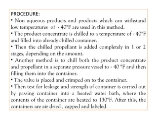 PROCEDURE:
• Non aqueous products and products which can withstand
low temperatures of - 40°F are used in this method.
• The product concentrate is chilled to a temperature of - 40°F
and filled into already chilled container.
• Then the chilled propellant is added completely in 1 or 2
stages, depending on the amount.
• Another method is to chill both the product concentrate
and propellant in a separate pressure vessel to - 40 °F and then
filling them into the container.
• The valve is placed and crimped on to the container.
• Then test for leakage and strength of container is carried out
by passing container into a heated water bath, where the
contents of the container are heated to 130°F. After this, the
containers are air dried , capped and labeled.
 