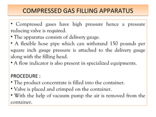 COMPRESSED GAS FILLING APPARATUS
COMPRESSED GAS FILLING APPARATUS
• Compressed gases have high pressure hence a pressure
reducing valve is required.
• The apparatus consists of delivery gauge.
• A flexible hose pipe which can withstand 150 pounds per
square inch gauge pressure is attached to the delivery gauge
along with the filling head.
• A flow indicator is also present in specialized equipments.
PROCEDURE :
• The product concentrate is filled into the container.
• Valve is placed and crimped on the container.
• With the help of vacuum pump the air is removed from the
container.
 