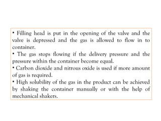 • Filling head is put in the opening of the valve and the
valve is depressed and the gas is allowed to flow in to
container.
• The gas stops flowing if the delivery pressure and the
pressure within the container become equal.
• Carbon dioxide and nitrous oxide is used if more amount
of gas is required.
• High solubility of the gas in the product can be achieved
by shaking the container manually or with the help of
mechanical shakers.
 